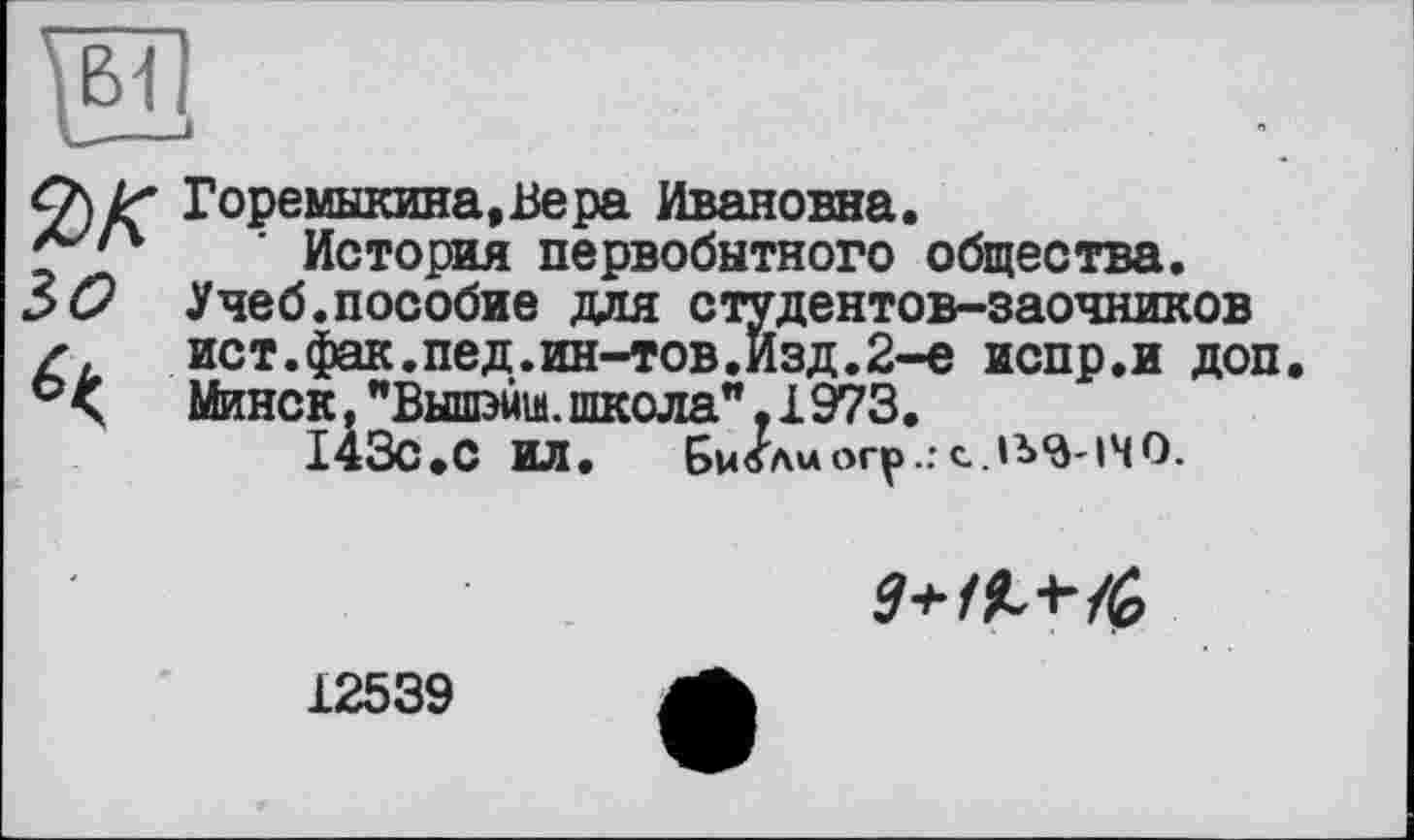 ﻿ък
зо
Горемыкина,Вера Ивановна.
История первобытного общества.
Учеб.пособие для студентов-заочников ист.фак.пед.ин-тов.Изд.2-е испр.и доп.
Минск. "Вышжа. школа", 1973.
I43C.С ИЛ. Би/лиогр.г

12539